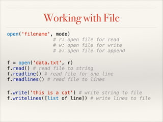 Working with File
open('filename', mode)
# r: open file for read
# w: open file for write
# a: open file for append
f = open('data.txt', r)
f.read() # read file to string
f.readline() # read file for one line
f.readlines() # read file to lines
f.write('this is a cat') # write string to file
f.writelines([list of line]) # write lines to file

 