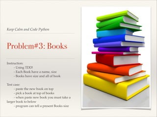Keep Calm and Code Python

Problem#3: Books
Instruction:!
!
- Using TDD!!
!
- Each Book have a name, size!
!
- Books have size and all of book!

!
Test case:!
!
- paste the new book on top!
!
- pick a book at top of books!
!
- when paste new book you must take a
larger book to below!
!
- program can tell a present Books size

 