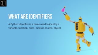 What are identifiers
10
A Python identifier is a name used to identify a
variable, function, class, module or other object.
 