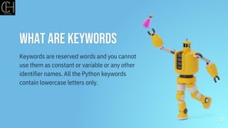 What are Keywords
12
Keywords are reserved words and you cannot
use them as constant or variable or any other
identifier names. All the Python keywords
contain lowercase letters only.
 