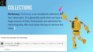 Collections
24
Dictionary: Dictionary is an unordered collection of
key-value pairs. It is generally used when we have a
huge amount of data. Dictionaries are optimized for
retrieving data. We must know the key to retrieve the
value.
 