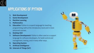Applications of python
1. Web Development
2. Game Development
3. Machine Learning
4. Mathematics
5. Education: Python is a superb language for teaching
programming, both at the introductory level and in more
advanced courses.
6. Desktop GUI
7. Software Development: Python is often used as a support
language for software developers, for build control and
management, testing, and in many other ways.
8. Operating System
9. Artificial Intelligence
10. Internet of Things (IoT)
5
 