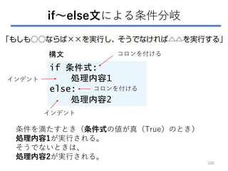 if～else文による条件分岐
if 条件式:
処理内容1
else:
処理内容2
構文 コロンを付ける
条件を満たすとき（条件式の値が真（True）のとき）
処理内容1が実行される。
そうでないときは、
処理内容2が実行される。
コロンを付ける
インデント
インデント
100
 