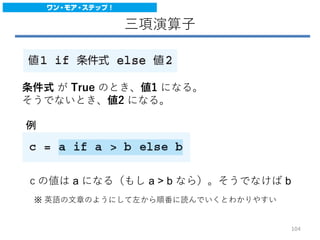 三項演算子
条件式 が True のとき、値1 になる。
そうでないとき、値2 になる。
例
ｃの値は a になる（もし a > b なら）。そうでなけば b
※ 英語の文章のようにして左から順番に読んでいくとわかりやすい
104
 