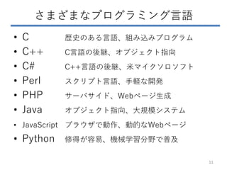 さまざまなプログラミング言語
• C 歴史のある言語、組み込みプログラム
• C++ C言語の後継、オブジェクト指向
• C# C++言語の後継、米マイクソロソフト
• Perl スクリプト言語、手軽な開発
• PHP サーバサイド、Webページ生成
• Java オブジェクト指向、大規模システム
• JavaScript ブラウザで動作、動的なWebページ
• Python 修得が容易、機械学習分野で普及
11
 