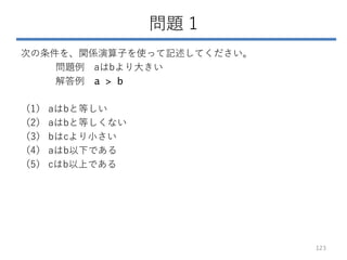 問題 1
次の条件を、関係演算子を使って記述してください。
問題例 aはbより大きい
解答例 a > b
（1） aはbと等しい
（2） aはbと等しくない
（3） bはcより小さい
（4） aはb以下である
（5） cはb以上である
123
 