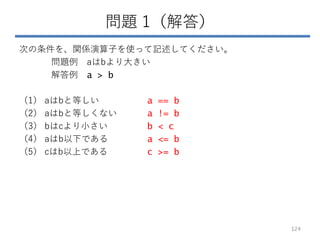 問題 1（解答）
次の条件を、関係演算子を使って記述してください。
問題例 aはbより大きい
解答例 a > b
（1） aはbと等しい a == b
（2） aはbと等しくない a != b
（3） bはcより小さい b < c
（4） aはb以下である a <= b
（5） cはb以上である c >= b
124
 