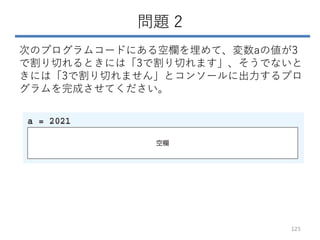 問題 2
次のプログラムコードにある空欄を埋めて、変数aの値が3
で割り切れるときには「3で割り切れます」、そうでないと
きには「3で割り切れません」とコンソールに出力するプロ
グラムを完成させてください。
125
 