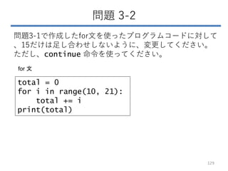 問題 3-2
問題3-1で作成したfor文を使ったプログラムコードに対して
、15だけは足し合わせしないように、変更してください。
ただし、continue 命令を使ってください。
129
total = 0
for i in range(10, 21):
total += i
print(total)
for 文
 