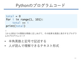 Pythonのプログラムコード
total = 0
for i in range(1, 101):
total += i
print(total)
• 半角英数と記号で記述する
• 人が読んで理解できるテキスト形式
↑
1から100までの整数を順番に足しあげて、その結果を画面に表示するプログラ
ムのプログラムコード
13
 