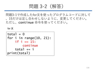 問題 3-2（解答）
問題3-1で作成したfor文を使ったプログラムコードに対して
、15だけは足し合わせしないように、変更してください。
ただし、continue 命令を使ってください。
130
total = 0
for i in range(10, 21):
if i == 15:
continue
total += i
print(total)
for 文
 
