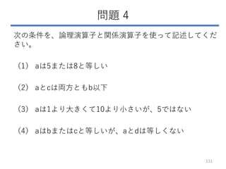 問題 4
次の条件を、論理演算子と関係演算子を使って記述してくだ
さい。
（1） aは5または8と等しい
（2） aとcは両方ともb以下
（3） aは1より大きくて10より小さいが、5ではない
（4） aはbまたはcと等しいが、aとdは等しくない
131
 