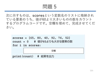 問題 5
次に示すものは、scoresという変数名のリストに格納され
ている要素のうち、値が60より大きいものの数をカウント
するプログラムコードです。空欄を埋めて、完成させてくだ
さい。
133
 
