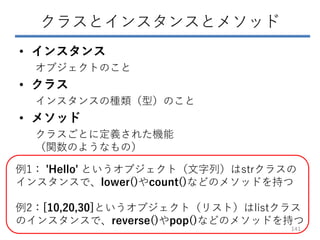 クラスとインスタンスとメソッド
• インスタンス
オブジェクトのこと
• クラス
インスタンスの種類（型）のこと
• メソッド
クラスごとに定義された機能
（関数のようなもの）
例1： 'Hello' というオブジェクト（文字列）はstrクラスの
インスタンスで、lower()やcount()などのメソッドを持つ
例2：[10,20,30]というオブジェクト（リスト）はlistクラス
のインスタンスで、reverse()やpop()などのメソッドを持つ
141
 