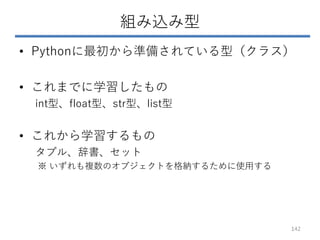 組み込み型
• Pythonに最初から準備されている型（クラス）
• これまでに学習したもの
int型、float型、str型、list型
• これから学習するもの
タプル、辞書、セット
※ いずれも複数のオブジェクトを格納するために使用する
142
 