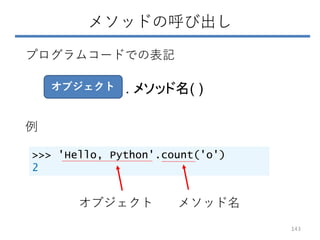 メソッドの呼び出し
143
>>> 'Hello, Python'.count('o')
2
オブジェクト . メソッド名( )
プログラムコードでの表記
例
オブジェクト メソッド名
 