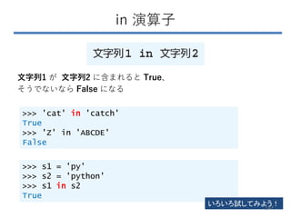 in 演算子
文字列1 が 文字列2 に含まれると True、
そうでないなら False になる
>>> 'cat' in 'catch'
True
>>> 'Z' in 'ABCDE'
False
>>> s1 = 'py'
>>> s2 = 'python'
>>> s1 in s2
True
いろいろ試してみよう！
147
 