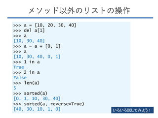 メソッド以外のリストの操作
>>> a = [10, 20, 30, 40]
>>> del a[1]
>>> a
[10, 30, 40]
>>> a = a + [0, 1]
>>> a
[10, 30, 40, 0, 1]
>>> 1 in a
True
>>> 2 in a
False
>>> len(a)
5
>>> sorted(a)
[0, 1, 10, 30, 40]
>>> sorted(a, reverse=True)
[40, 30, 10, 1, 0] いろいろ試してみよう！
151
 