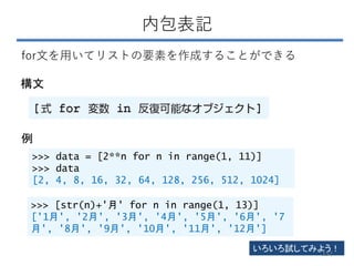 内包表記
構文
for文を用いてリストの要素を作成することができる
>>> data = [2**n for n in range(1, 11)]
>>> data
[2, 4, 8, 16, 32, 64, 128, 256, 512, 1024]
>>> [str(n)+'月' for n in range(1, 13)]
['1月', '2月', '3月', '4月', '5月', '6月', '7
月', '8月', '9月', '10月', '11月', '12月']
いろいろ試してみよう！
例
152
 