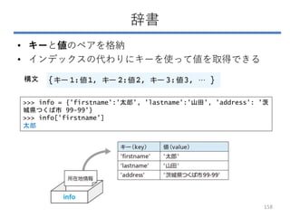 辞書
• キーと値のペアを格納
• インデックスの代わりにキーを使って値を取得できる
>>> info = {'firstname':'太郎', 'lastname':'山田', 'address': '茨
城県つくば市 99-99'}
>>> info['firstname']
太郎
構文
158
 