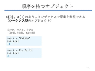順序を持つオブジェクト
a[0], a[1]のようにインデックスで要素を参照できる
（シーケンス型のオブジェクト）
文字列、リスト、タプル
（str型、list型、 tuple型）
>>> a = 'Python'
>>> a[2]
't'
>>> a = (1, 2, 3)
>>> a[2]
3
171
 