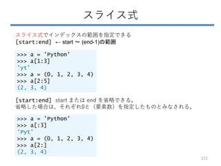 スライス式
スライス式でインデックスの範囲を指定できる
[start:end] ← start ～ (end-1)の範囲
>>> a = 'Python'
>>> a[1:3]
'yt'
>>> a = (0, 1, 2, 3, 4)
>>> a[2:5]
(2, 3, 4)
[start:end] start または end を省略できる。
省略した場合は、それぞれ0と（要素数）を指定したものとみなされる。
>>> a = 'Python'
>>> a[:3]
'Pyt'
>>> a = (0, 1, 2, 3, 4)
>>> a[2:]
(2, 3, 4)
172
 