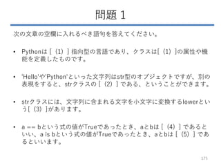 問題 1
次の文章の空欄に入れるべき語句を答えてください。
• Pythonは [ (1) ] 指向型の言語であり、クラスは[ (1) ]の属性や機
能を定義したものです。
• 'Hello'や'Python'といった文字列はstr型のオブジェクトですが、別の
表現をすると、strクラスの [ (2) ] である、ということができます。
• strクラスには、文字列に含まれる文字を小文字に変換するlowerとい
う[ (3) ]があります。
• a == bという式の値がTrueであったとき、aとbは [ (4) ] であると
いい、a is bという式の値がTrueであったとき、aとbは [ (5) ] であ
るといいます。
175
 