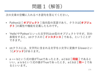 問題 1（解答）
次の文章の空欄に入れるべき語句を答えてください。
• Pythonは [ オブジェクト ] 指向型の言語であり、クラスは[オブジェ
クト ]の属性や機能を定義したものです。
• 'Hello'や'Python'といった文字列はstr型のオブジェクトですが、別の
表現をすると、strクラスの [ インスタンス ] である、ということが
できます。
• strクラスには、文字列に含まれる文字を小文字に変換するlowerとい
う[メソッド]があります。
• a == bという式の値がTrueであったとき、aとbは [ 同値 ] であると
いい、a is bという式の値がTrueであったとき、aとbは [ 同一 ] であ
るといいます。
176
 