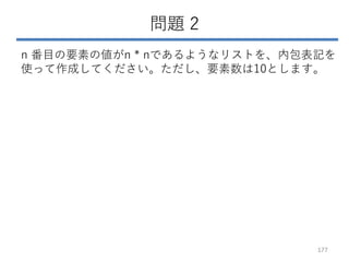 問題 2
n 番目の要素の値がn * nであるようなリストを、内包表記を
使って作成してください。ただし、要素数は10とします。
177
 