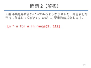 問題 2（解答）
n 番目の要素の値がn * nであるようなリストを、内包表記を
使って作成してください。ただし、要素数は10とします。
178
[n * n for n in range(1, 11)]
 