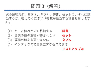 問題 3（解答）
次の説明文が、リスト、タプル、辞書、セットのいずれに該
当するか、答えてください（複数が該当する場合もあります
）。
（1） キーと値のペアを格納する 辞書
（2） 要素の値の重複が許されない セット
（3） 要素の値を変更できない タプル
（4） インデックスで要素にアクセスできる
リストとタプル
180
 