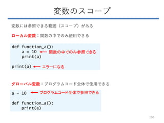 変数のスコープ
変数には参照できる範囲（スコープ）がある
ローカル変数：関数の中でのみ使用できる
def function_a():
a = 10
print(a)
print(a)
グローバル変数：プログラムコード全体で使用できる
a = 10
def function_a():
print(a)
エラーになる
関数の中でのみ参照できる
プログラムコード全体で参照できる
190
 