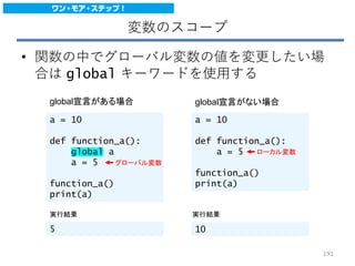 変数のスコープ
• 関数の中でグローバル変数の値を変更したい場
合は global キーワードを使用する
a = 10
def function_a():
global a
a = 5
function_a()
print(a)
a = 10
def function_a():
a = 5
function_a()
print(a)
global宣言がある場合 global宣言がない場合
実行結果 実行結果
5 10
グローバル変数
ローカル変数
191
 