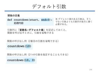 デフォルト引数
関数の定義
引数列に「変数名=デフォルト値」を記述しておくと、
関数を呼び出すときに、引数を省略できる
関数の呼び出し例（2番目の引数を省略できる）
関数の呼び出し例（2つの引数を指定することもできる）
※ デフォルト値のある引数は、そう
でない引数よりも引数列の後方に書く
必要がある。
196
 