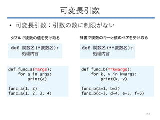 可変長引数
• 可変長引数：引数の数に制限がない
タプルで複数の値を受け取る 辞書で複数のキーと値のペアを受け取る
def func_a(*args):
for a in args:
print(a)
func_a(1, 2)
func_a(1, 2, 3, 4)
def func_b(**kwargs):
for k, v in kwargs:
print(k, v)
func_b(a=1, b=2)
func_b(c=3, d=4, e=5, f=6)
197
 