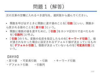問題 1（解答）
次の文章の空欄に入れるべき語句を、選択肢から選んでください。
• 関数を呼び出すときに関数に渡す値のことを[ 引数 ]といい、関数か
ら戻される値のことを[ 戻り値 ]という。
• 関数に複数の値を渡すために、[ 引数 ]をカンマ区切りで並べたもの
を[ 引数列 ]と呼ぶ。
• [ 引数 ]のうち、変数の名前を指定したものを[ キーワード引数 ] 、値
が渡されなかった場合に設定されるデフォルト値が決まっているもの
を[ デフォルト引数 ]、個数が決まっていないものを[ 可変長引数 ]と
いう。
【選択肢】
・戻り値 ・可変長引数 ・引数 ・キーワード引数
・デフォルト引数 ・引数列
210
 