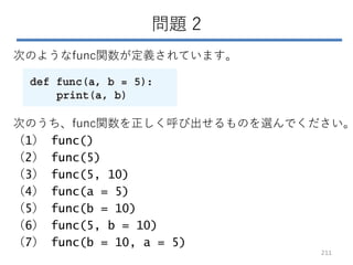 問題 2
次のようなfunc関数が定義されています。
次のうち、func関数を正しく呼び出せるものを選んでください。
（1） func()
（2） func(5)
（3） func(5, 10)
（4） func(a = 5)
（5） func(b = 10)
（6） func(5, b = 10)
（7） func(b = 10, a = 5)
211
 