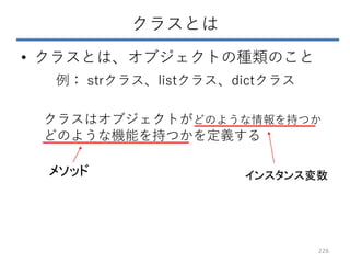 クラスとは
• クラスとは、オブジェクトの種類のこと
例： strクラス、listクラス、dictクラス
クラスはオブジェクトがどのような情報を持つか
どのような機能を持つかを定義する
インスタンス変数
メソッド
226
 
