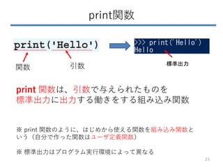 print関数
23
関数 引数
print 関数は、引数で与えられたものを
標準出力に出力する働きをする組み込み関数
※ print 関数のように、はじめから使える関数を組み込み関数と
いう（自分で作った関数はユーザ定義関数）
※ 標準出力はプログラム実行環境によって異なる
標準出力
 