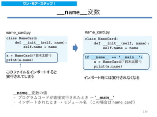__name__変数
このファイルをインポートすると
実行されてしまう インポート時には実行されなくなる
__name__変数の値
・ プログラムコードが直接実行されたとき → '__main__'
・ インポートされたとき → モジュール名 （この場合は'name_card'）
name_card.py name_card.py
239
 
