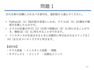 問題 1
次の文章の空欄に入れるべき語句を、選択肢から選んでください。
• Pythonは[（1）]指向型の言語といわれ、クラスは[（1）]の属性や機
能を定義したものです。
• クラスの定義の中で[（1）]の持つ情報は[（2）]に持たせることがで
き、機能は[（3）]に持たせることができます。
• インスタンスが生成されるときに自動的に呼び出されるメソッドを [
（4）]またはコンストラクタと呼びます。
【選択肢】
・クラス変数 ・インスタンス変数 ・関数
・オブジェクト ・メソッド ・初期化メソッド
248
 