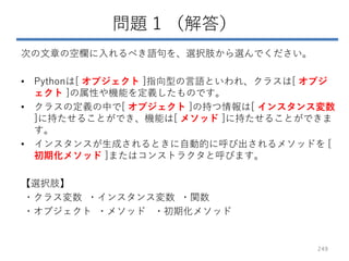 問題 1 （解答）
次の文章の空欄に入れるべき語句を、選択肢から選んでください。
• Pythonは[ オブジェクト ]指向型の言語といわれ、クラスは[ オブジ
ェクト ]の属性や機能を定義したものです。
• クラスの定義の中で[ オブジェクト ]の持つ情報は[ インスタンス変数
]に持たせることができ、機能は[ メソッド ]に持たせることができま
す。
• インスタンスが生成されるときに自動的に呼び出されるメソッドを [
初期化メソッド ]またはコンストラクタと呼びます。
【選択肢】
・クラス変数 ・インスタンス変数 ・関数
・オブジェクト ・メソッド ・初期化メソッド
249
 