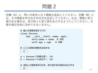 問題 2
空欄（A）に、問いの条件に合う関数を追加してください。空欄（B）に
は、その関数を呼び出す命令文を記述してください。なお、関数に戻り
値がある場合は、受け取った戻り値を出力するようにしてください。引
数の値は自由に決めてかまいません。
250
 