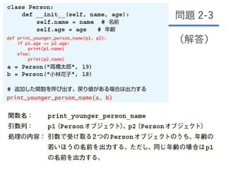 256
問題 2-3
（解答）
def print_younger_person_name(p1, p2):
if p1.age <= p2.age:
print(p1.name)
else:
print(p2.name)
print_younger_person_name(a, b)
 