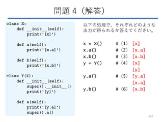 問題 4（解答）
以下の処理で、それぞれどのような
出力が得られるか答えてください。
x = X() #（1） [x]
x.a() #（2） [x.a]
x.b() #（3） [x.b]
y = Y() #（4） [x]
[y]
y.a() #（5） [y.a]
[x.a]
y.b() #（6） [x.b]
262
 