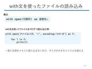 with文を使ったファイルの読み込み
構文
with open(ファイルパス, 'r', encoding='UTF-8') as f:
for l in f:
print(l)
with文を使ってファイルを1行ずつ読み込む例
一度に全部をメモリに取り込まないので、サイズが大きなファイルを扱える
273
 