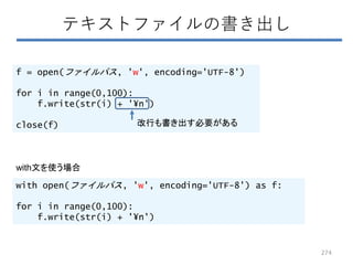 テキストファイルの書き出し
f = open(ファイルパス, 'w', encoding='UTF-8')
for i in range(0,100):
f.write(str(i) + '¥n')
close(f) 改行も書き出す必要がある
with open(ファイルパス, 'w', encoding='UTF-8') as f:
for i in range(0,100):
f.write(str(i) + '¥n')
with文を使う場合
274
 