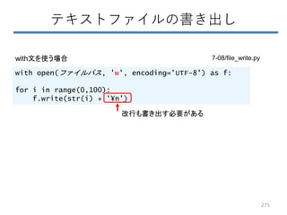 with open(ファイルパス, 'w', encoding='UTF-8') as f:
for i in range(0,100):
f.write(str(i) + '¥n')
テキストファイルの書き出し
改行も書き出す必要がある
with文を使う場合
275
7-08/file_write.py
 