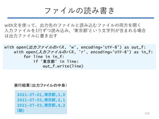 ファイルの読み書き
with open(出力ファイルのパス, 'w', encoding='UTF-8') as out_f:
with open(入力ファイルのパス, 'r', encoding='UTF-8') as in_f:
for line in in_f:
if '東京都' in line:
out_f.write(line)
with文を使って、出力先のファイルと読み込むファイルの両方を開く
入力ファイルを1行ずつ読み込み、'東京都'という文字列が含まれる場合
は出力ファイルに書き出す
276
実行結果（出力ファイルの中身）
 