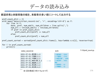 278
データの読み込み
都道府県と来館者数の組を、来館者の多い順にソートして出力する
pref_count_dict = {}
with open('data/visitor_record.txt', 'r', encoding='UTF-8') as f:
for line in f:
date, pref, num_adult, num_children = line.split(',')
num_all = int(num_adult) + int(num_children)
if pref in pref_count_dict:
pref_count_dict[pref] += num_all
else:
pref_count_dict[pref] = num_all
pref_count_sorted = sorted(pref_count_dict.items(), key=lambda x:x[1], reverse=True)
for i in pref_count_sorted:
print(i)
…
visitor_record.txt 出力
※ CSV形式（1行＝1レコード）
7-10/pref_count.py
 